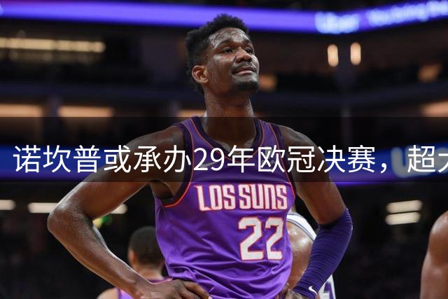 诺坎普或承办29年欧冠决赛，超大容量成关键优势
